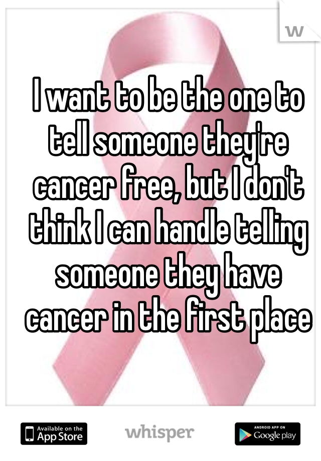 I want to be the one to tell someone they're cancer free, but I don't think I can handle telling someone they have cancer in the first place
