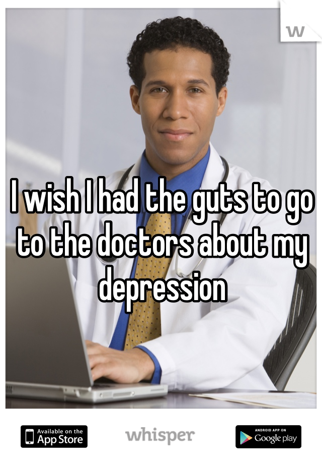I wish I had the guts to go to the doctors about my depression