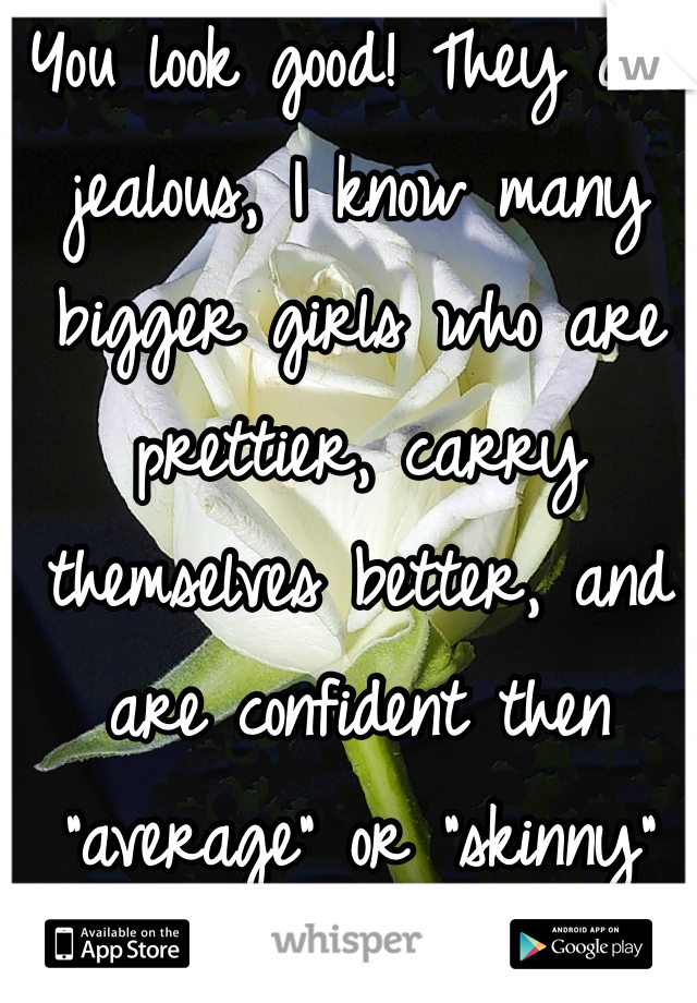 You look good! They are jealous, I know many bigger girls who are prettier, carry themselves better, and are confident then "average" or "skinny" girls.