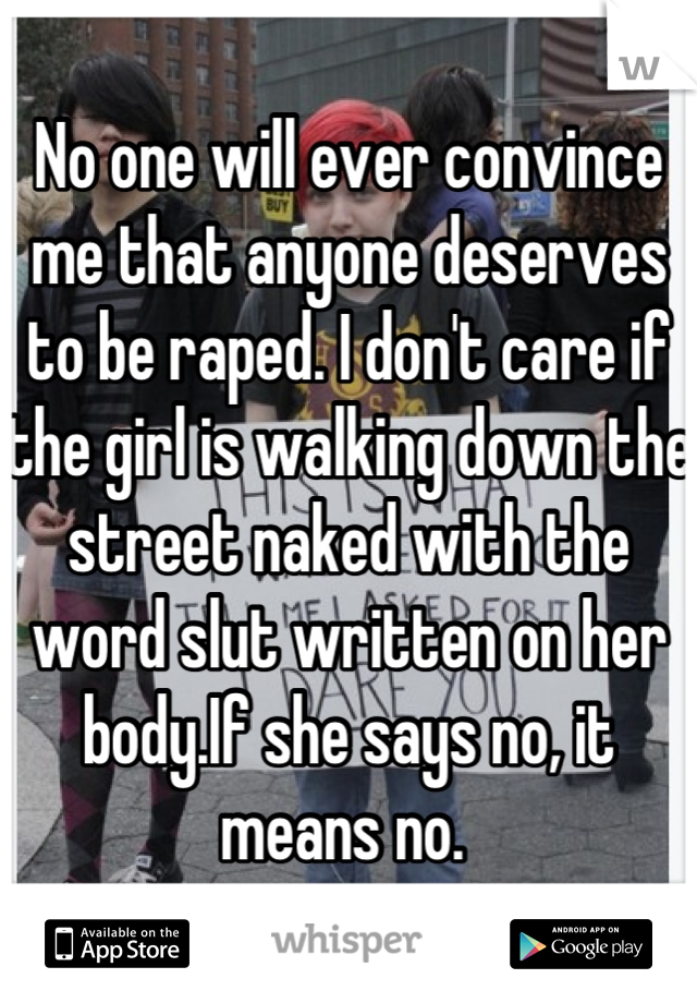 No one will ever convince me that anyone deserves to be raped. I don't care if the girl is walking down the street naked with the word slut written on her body.If she says no, it means no. 
