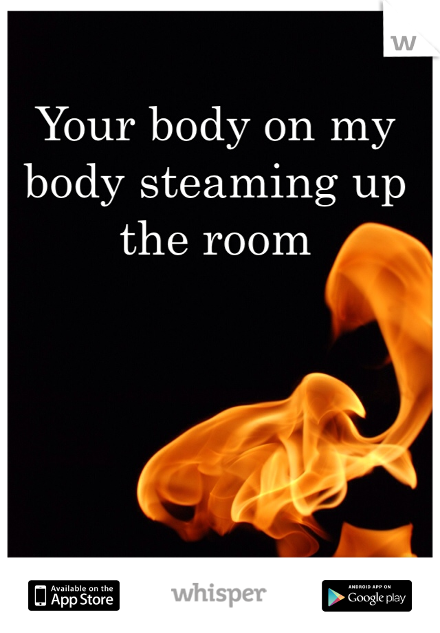 Your body on my body steaming up the room 
