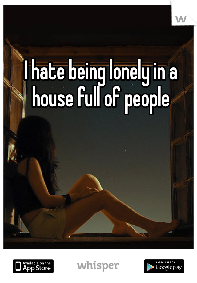 I hate being lonely in a house full of people