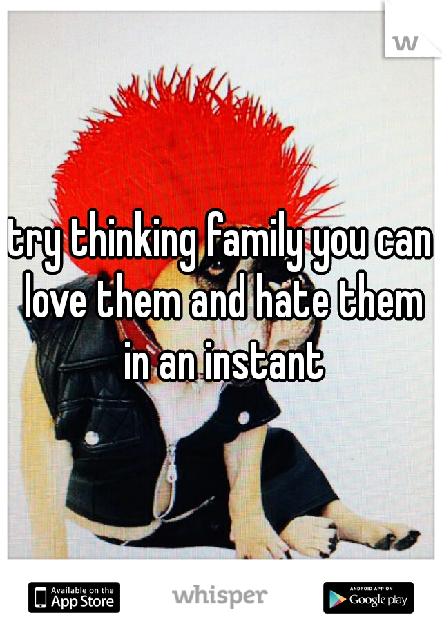 try thinking family you can love them and hate them in an instant