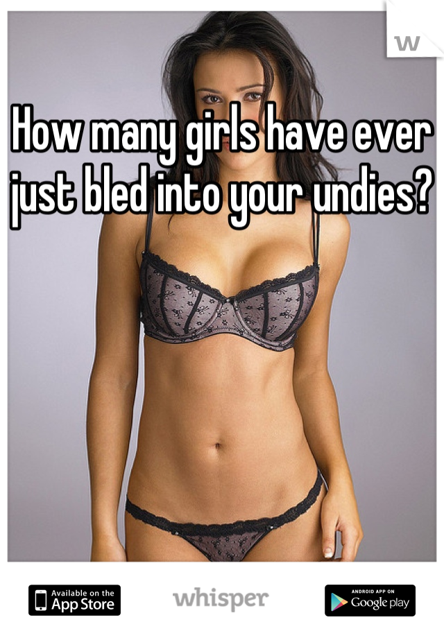 How many girls have ever just bled into your undies?