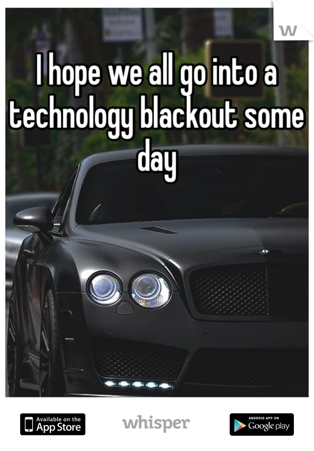 I hope we all go into a technology blackout some day