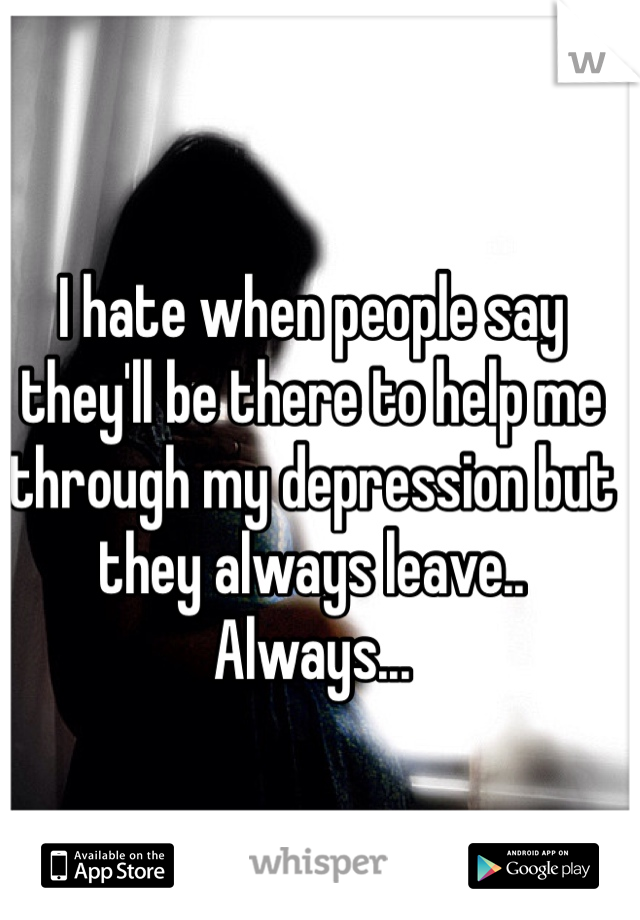 I hate when people say they'll be there to help me through my depression but they always leave.. Always... 