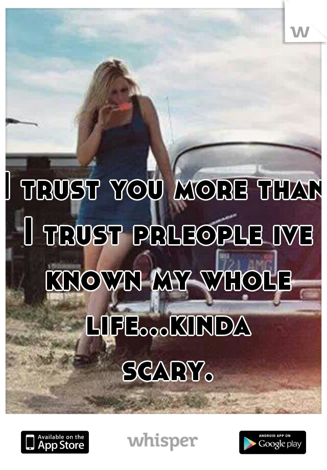 I trust you more than I trust prleople ive known my whole life...kinda scary.