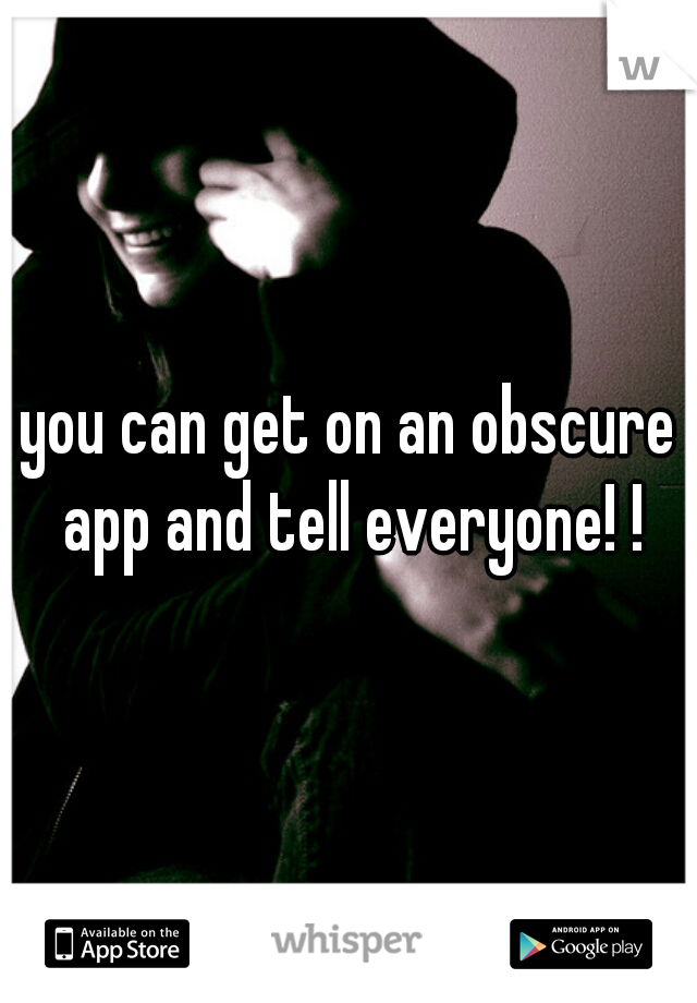 you can get on an obscure app and tell everyone! !
