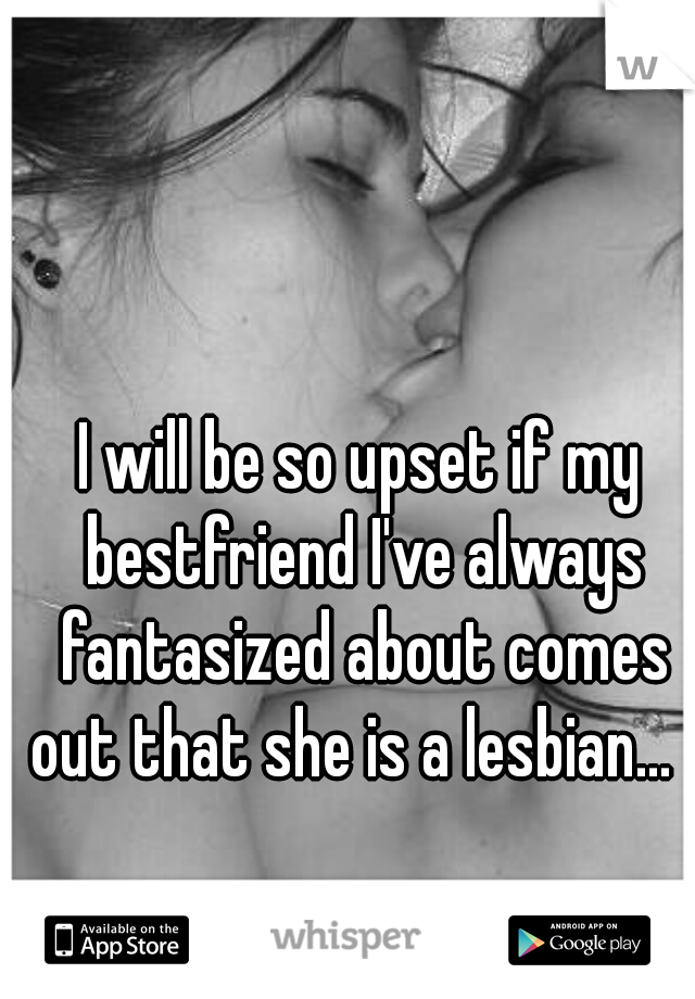 I will be so upset if my bestfriend I've always fantasized about comes out that she is a lesbian...  