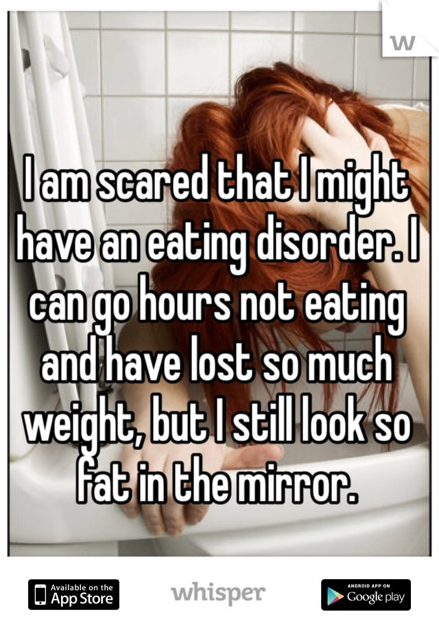 I am scared that I might have an eating disorder. I can go hours not eating and have lost so much weight, but I still look so fat in the mirror. 