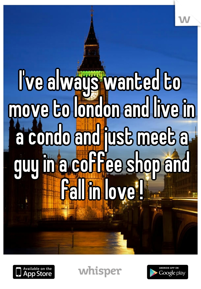 I've always wanted to move to london and live in a condo and just meet a guy in a coffee shop and fall in love !