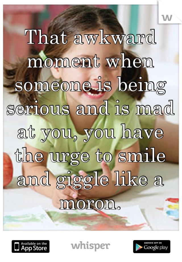 That awkward moment when someone is being serious and is mad at you, you have the urge to smile and giggle like a moron. 