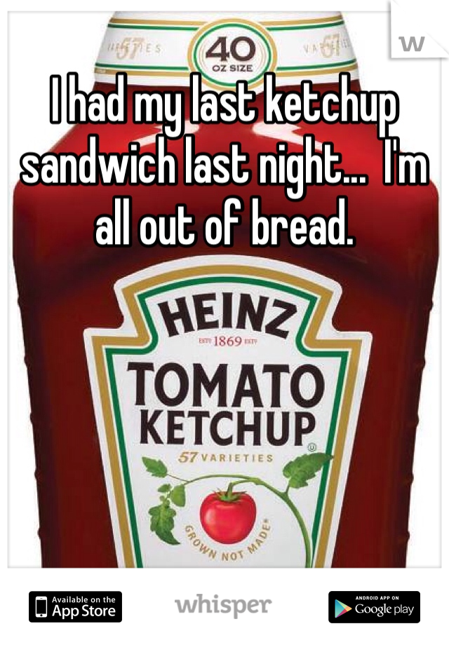 I had my last ketchup sandwich last night...  I'm all out of bread. 