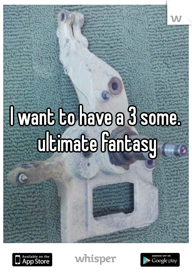 I want to have a 3 some. ultimate fantasy