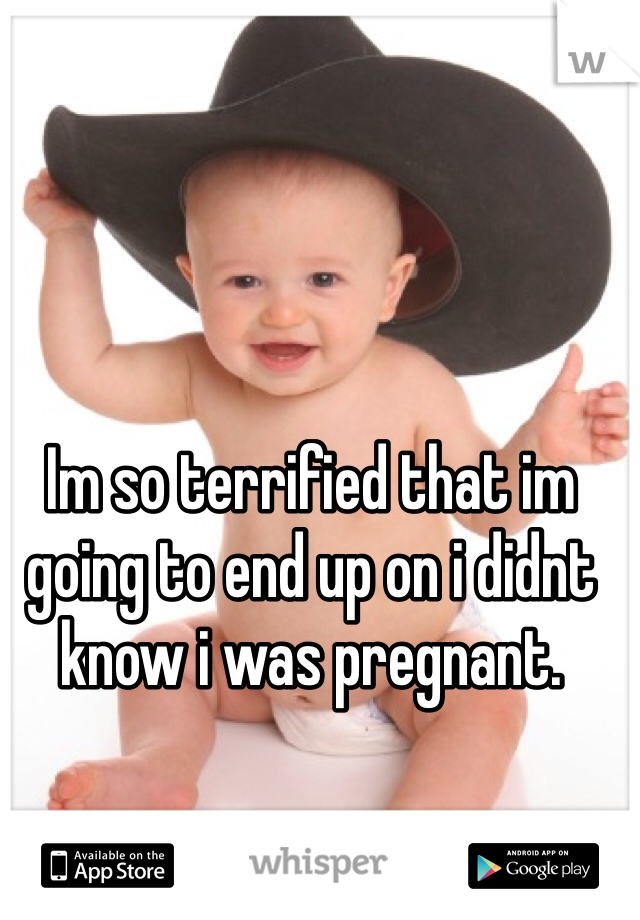 Im so terrified that im going to end up on i didnt know i was pregnant.