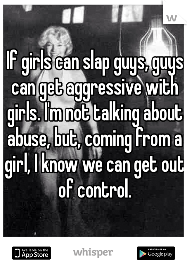 If girls can slap guys, guys can get aggressive with girls. I'm not talking about abuse, but, coming from a girl, I know we can get out of control. 