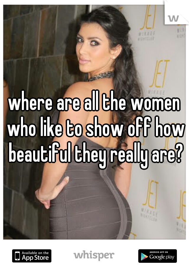 where are all the women who like to show off how beautiful they really are?
