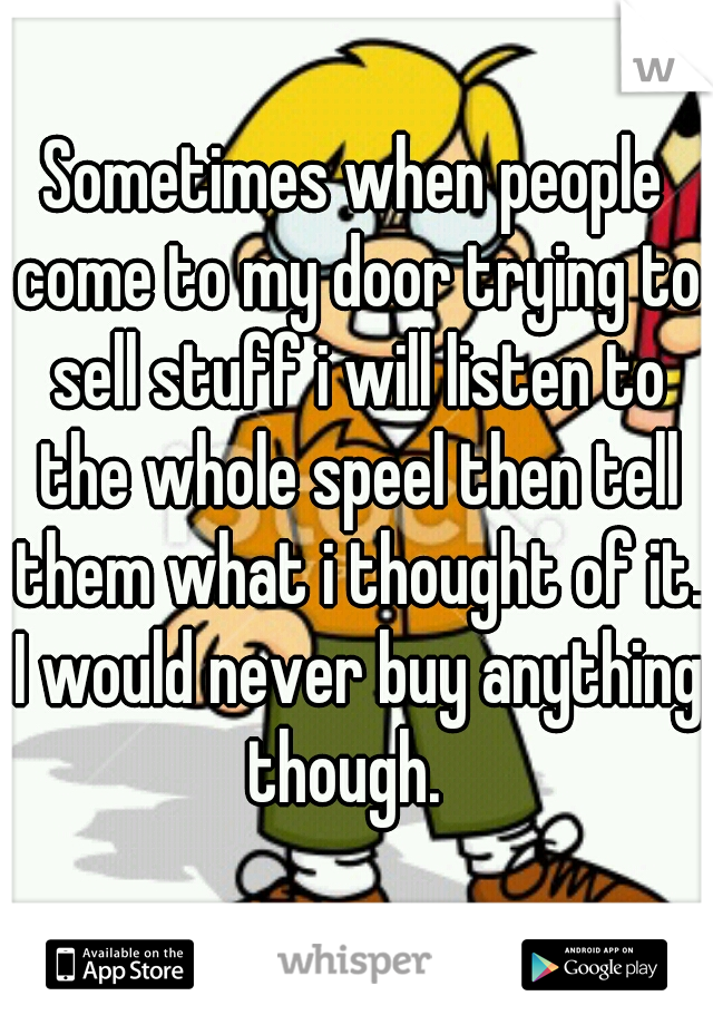 Sometimes when people come to my door trying to sell stuff i will listen to the whole speel then tell them what i thought of it. I would never buy anything though.  