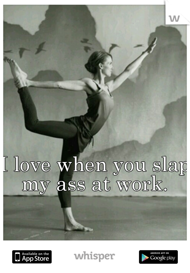 I love when you slap my ass at work. 