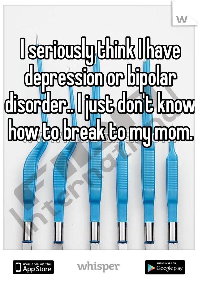 I seriously think I have depression or bipolar disorder.. I just don't know how to break to my mom. 