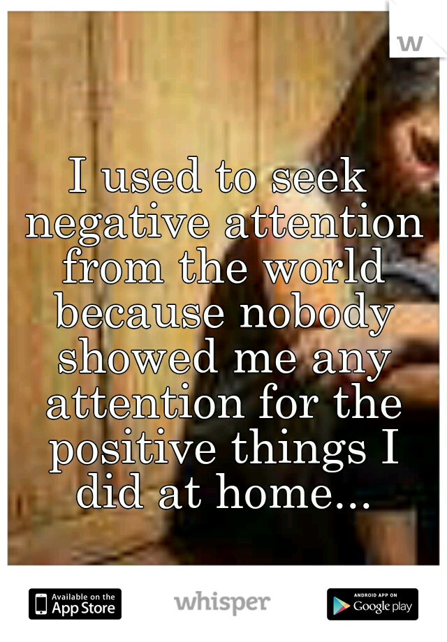 I used to seek negative attention from the world because nobody showed me any attention for the positive things I did at home...
