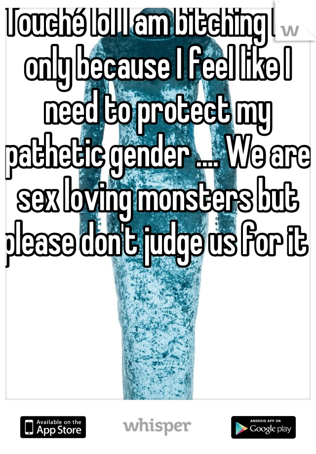Touché lol I am bitching but only because I feel like I need to protect my pathetic gender .... We are sex loving monsters but please don't judge us for it 