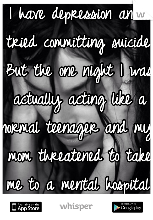 I have depression and I tried committing suicide. But the one night I was actually acting like a normal teenager and my mom threatened to take me to a mental hospital. 