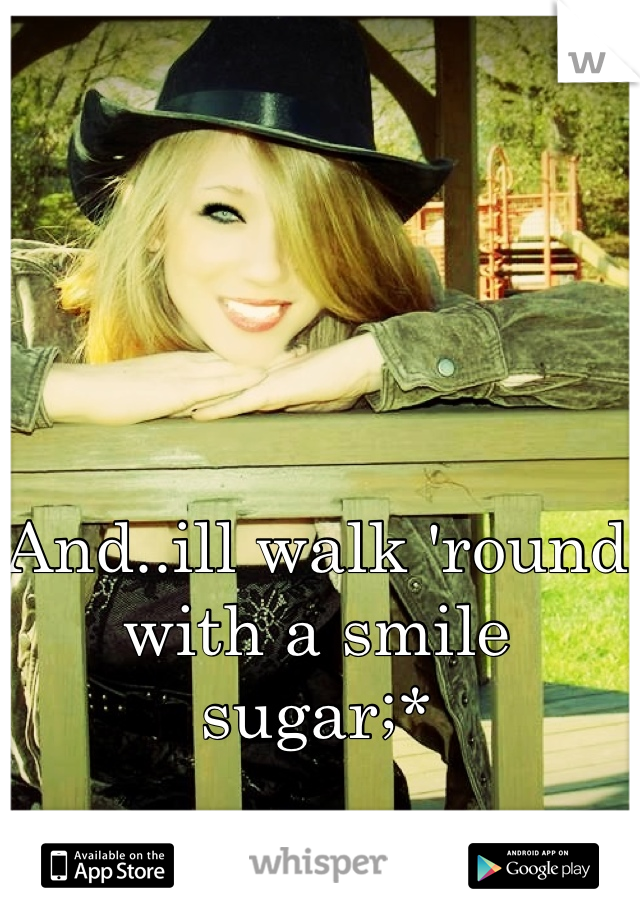 And..ill walk 'round with a smile sugar;*