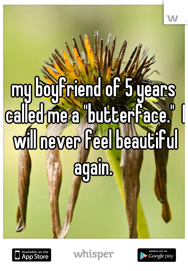 my boyfriend of 5 years called me a "butterface."  I will never feel beautiful again. 