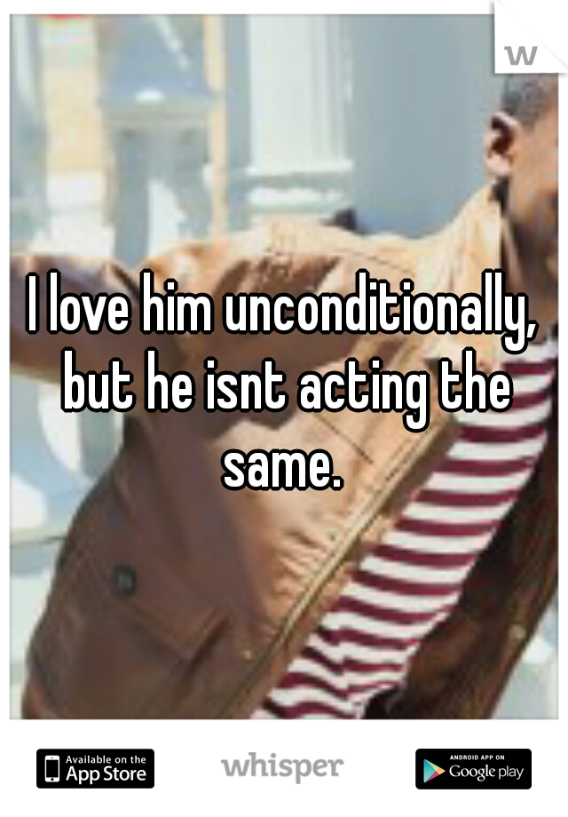 I love him unconditionally, but he isnt acting the same. 