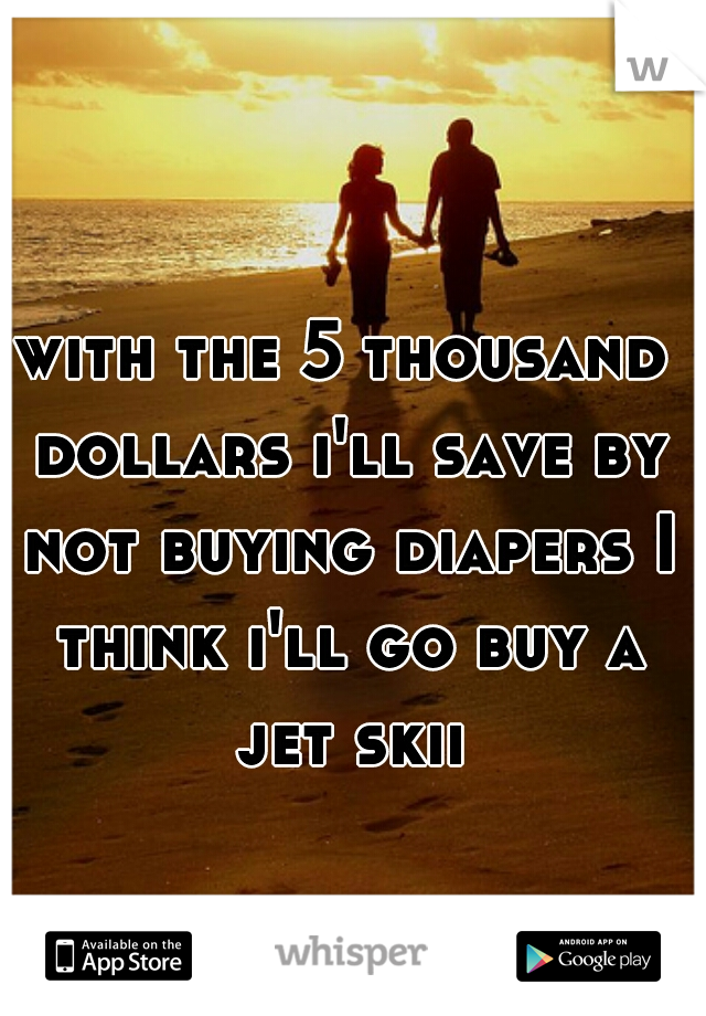 with the 5 thousand dollars i'll save by not buying diapers I think i'll go buy a jet skii