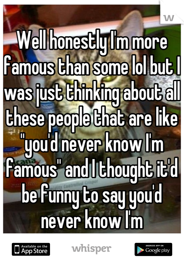 Well honestly I'm more famous than some lol but I was just thinking about all these people that are like "you'd never know I'm famous" and I thought it'd be funny to say you'd never know I'm
Not famous lol. 