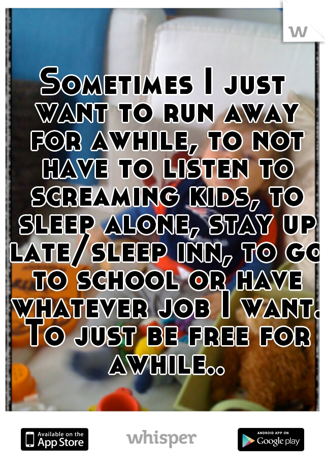 Sometimes I just want to run away for awhile, to not have to listen to screaming kids, to sleep alone, stay up late/sleep inn, to go to school or have whatever job I want. To just be free for awhile..