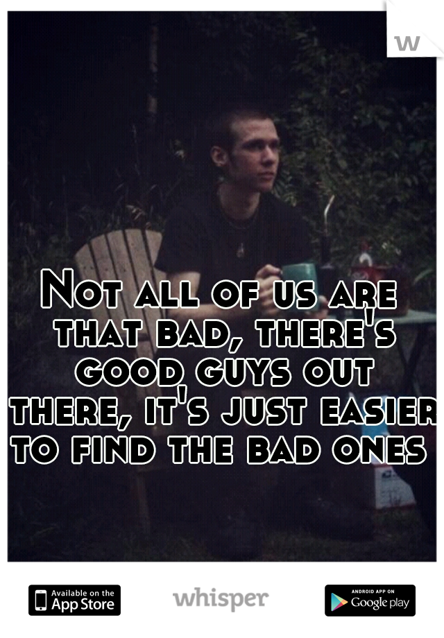 Not all of us are that bad, there's good guys out there, it's just easier to find the bad ones 