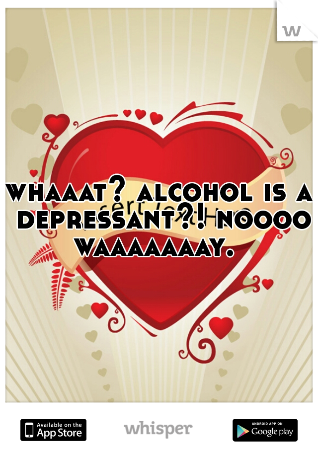 whaaat? alcohol is a depressant?! noooo waaaaaaay.  