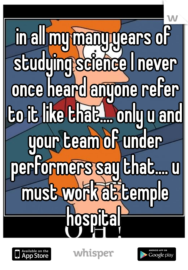 in all my many years of studying science I never once heard anyone refer to it like that.... only u and your team of under performers say that.... u must work at temple hospital 