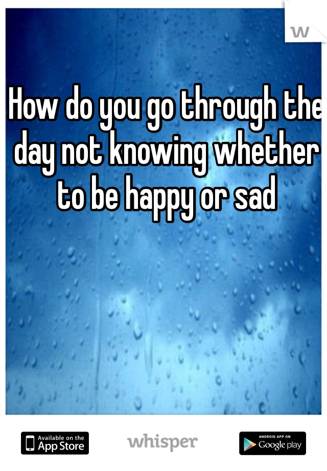 How do you go through the day not knowing whether to be happy or sad