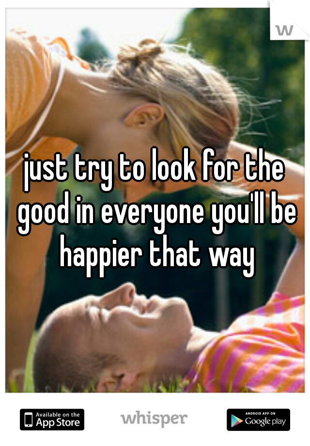 just try to look for the good in everyone you'll be happier that way