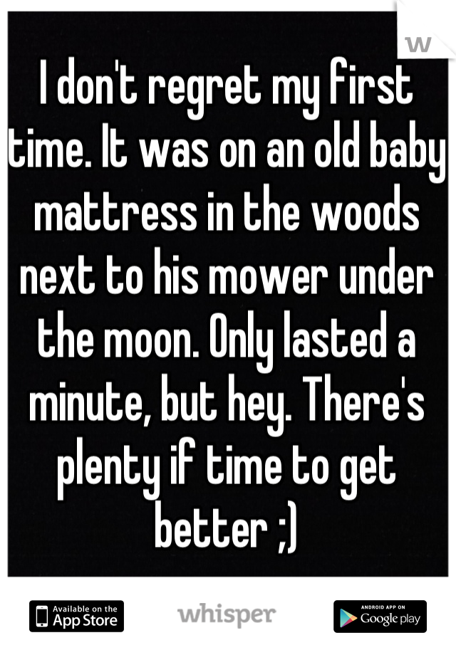I don't regret my first time. It was on an old baby mattress in the woods next to his mower under the moon. Only lasted a minute, but hey. There's plenty if time to get better ;)