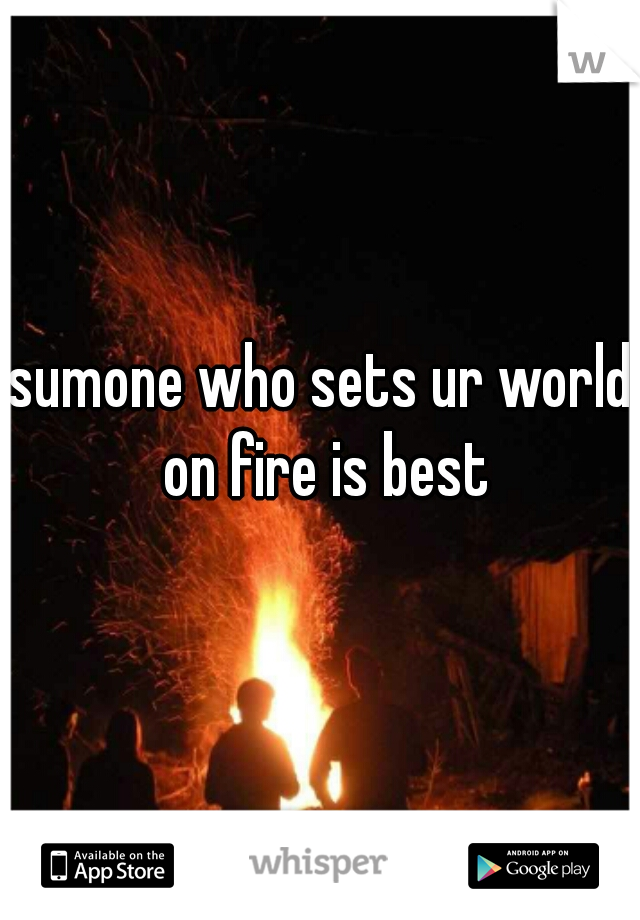 sumone who sets ur world on fire is best
