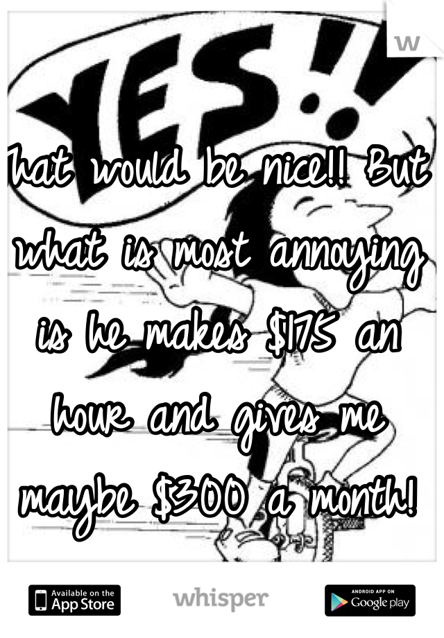 That would be nice!! But what is most annoying is he makes $175 an hour and gives me maybe $300 a month! 