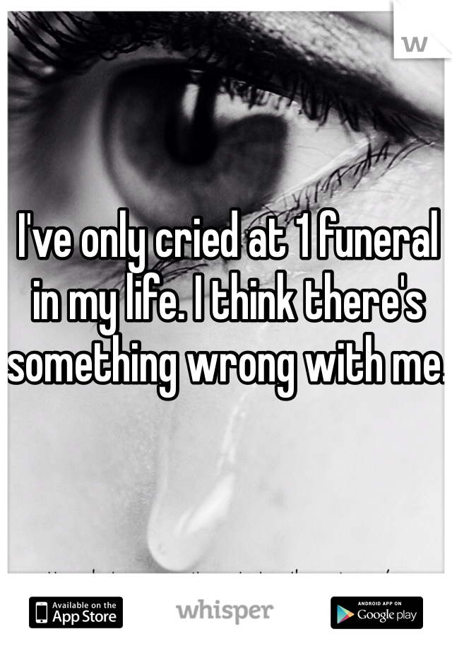 I've only cried at 1 funeral in my life. I think there's something wrong with me. 