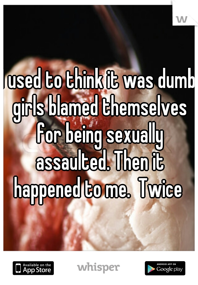 I used to think it was dumb girls blamed themselves for being sexually assaulted. Then it happened to me.  Twice 