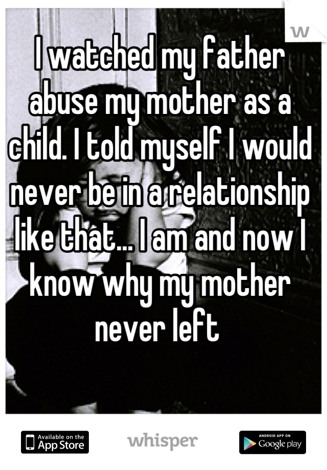 I watched my father abuse my mother as a child. I told myself I would never be in a relationship like that... I am and now I know why my mother never left 