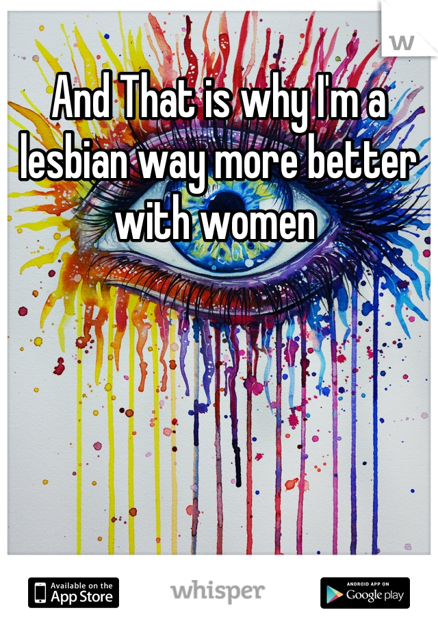 And That is why I'm a lesbian way more better with women 