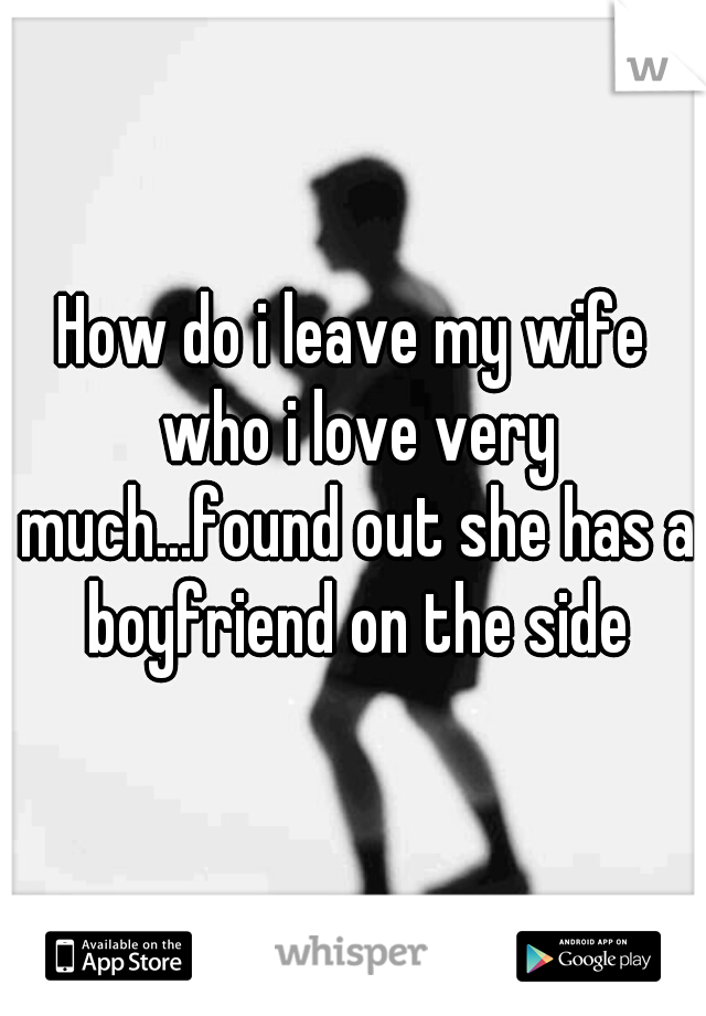 How do i leave my wife who i love very much...found out she has a boyfriend on the side