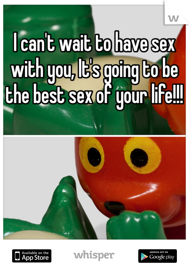 I can't wait to have sex with you, It's going to be the best sex of your life!!! 