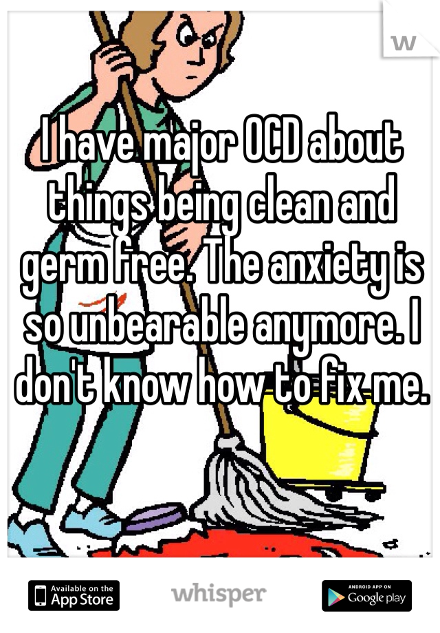 I have major OCD about things being clean and germ free. The anxiety is so unbearable anymore. I don't know how to fix me. 