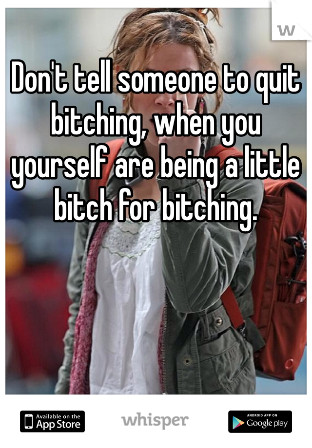 Don't tell someone to quit bitching, when you yourself are being a little bitch for bitching.  