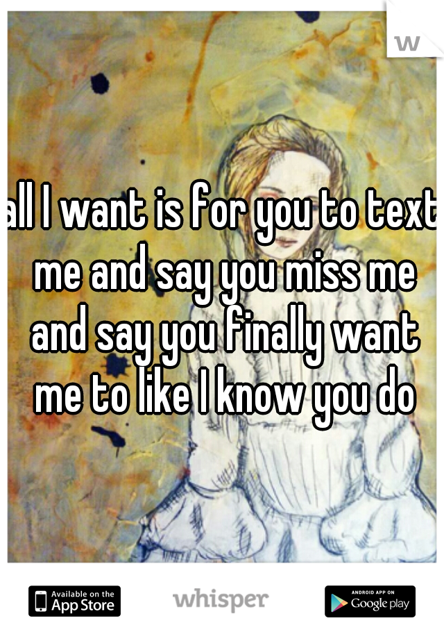 all I want is for you to text me and say you miss me and say you finally want me to like I know you do